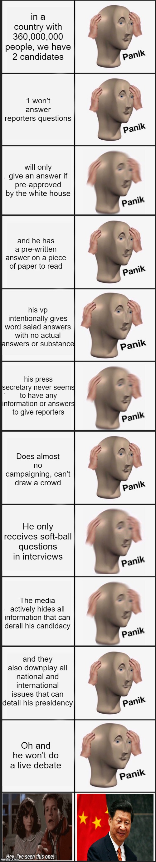 in a country with 360,000,000 people, we have 2 candidates; 1 won't answer reporters questions; will only give an answer if pre-approved by the white house; and he has a pre-written answer on a piece of paper to read; his vp intentionally gives word salad answers with no actual answers or substance; his press secretary never seems to have any information or answers to give reporters; Does almost no campaigning, can't draw a crowd; He only receives soft-ball questions in interviews; The media actively hides all information that can derail his candidacy; and they also downplay all national and international issues that can detail his presidency; Oh and he won't do a live debate | image tagged in memes,panik kalm panik | made w/ Imgflip meme maker