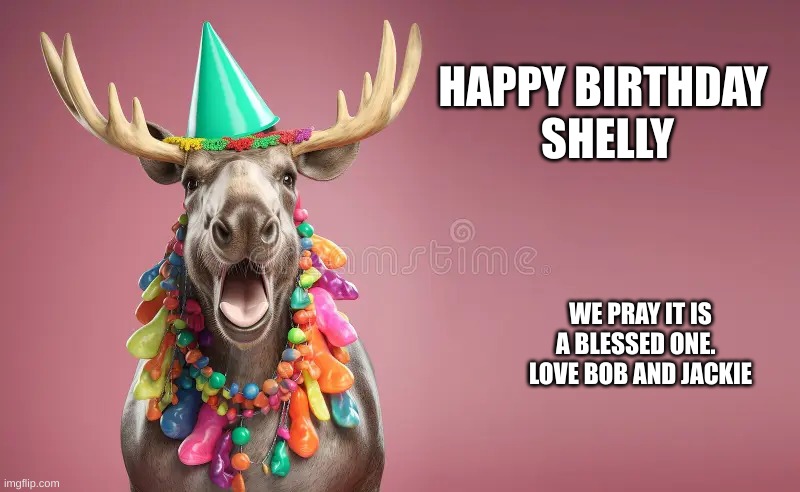 Moose Birthday | HAPPY BIRTHDAY 
SHELLY; WE PRAY IT IS A BLESSED ONE.   LOVE BOB AND JACKIE | image tagged in moose birthday | made w/ Imgflip meme maker