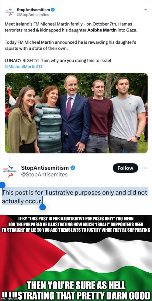 Can we make this into an inside joke | IF BY “THIS POST IS FOR ILLUSTRATIVE PURPOSES ONLY” YOU MEAN FOR THE PURPOSES OF ILLUSTRATING HOW MUCH “ISRAEL” SUPPORTERS NEED TO STRAIGHT UP LIE TO YOU AND THEMSELVES TO JUSTIFY WHAT THEY’RE SUPPORTING; THEN YOU’RE SURE AS HELL ILLUSTRATING THAT PRETTY DARN GOOD | made w/ Imgflip meme maker