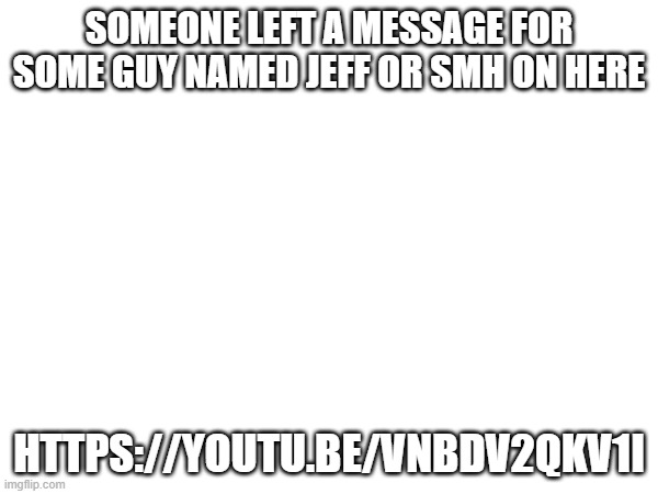 SOMEONE LEFT A MESSAGE FOR SOME GUY NAMED JEFF OR SMH ON HERE; HTTPS://YOUTU.BE/VNBDV2QKV1I | made w/ Imgflip meme maker