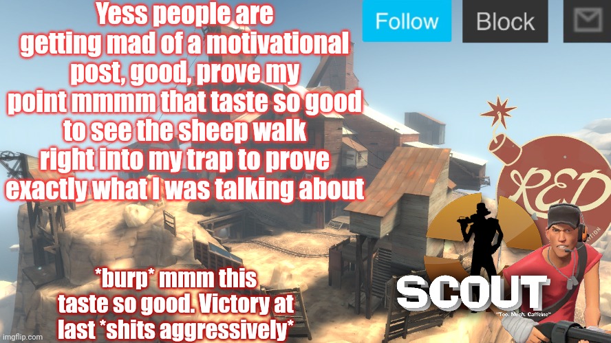 scouts 4 announcement temp | Yess people are getting mad of a motivational post, good, prove my point mmmm that taste so good to see the sheep walk right into my trap to prove exactly what I was talking about; *burp* mmm this taste so good. Victory at last *shits aggressively* | image tagged in scouts 4 announcement temp | made w/ Imgflip meme maker