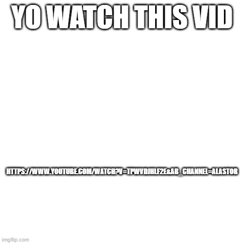 YO WATCH THIS VID; HTTPS://WWW.YOUTUBE.COM/WATCH?V=TPWVDJHLF2E&AB_CHANNEL=ALASTOR | made w/ Imgflip meme maker