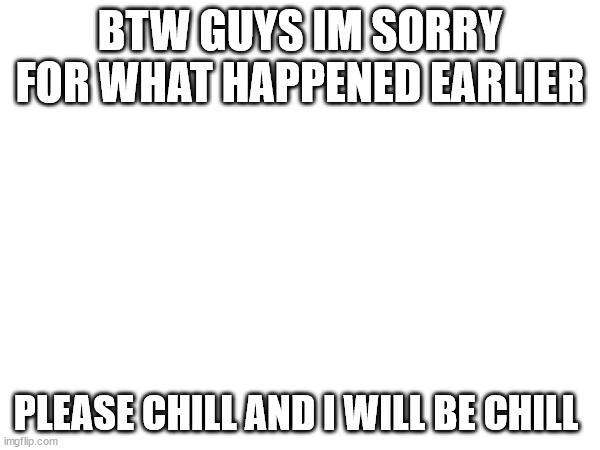BTW GUYS IM SORRY FOR WHAT HAPPENED EARLIER; PLEASE CHILL AND I WILL BE CHILL | image tagged in sorry | made w/ Imgflip meme maker