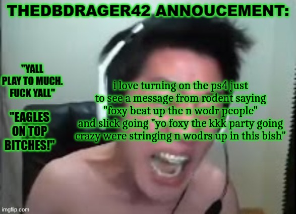 thedbdrager42s annoucement template | i love turning on the ps4 just to see a message from rodent saying "foxy beat up the n wodr people"
and slick going "yo foxy the kkk party going crazy were stringing n wodrs up in this bish" | image tagged in thedbdrager42s annoucement template | made w/ Imgflip meme maker
