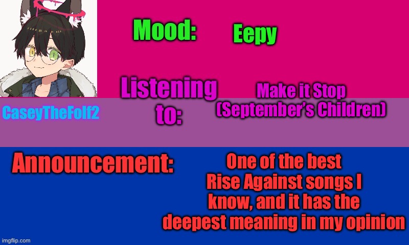 . | Eepy; Make it Stop (September’s Children); One of the best Rise Against songs I know, and it has the deepest meaning in my opinion | image tagged in caseythefolf2 temp v2 | made w/ Imgflip meme maker