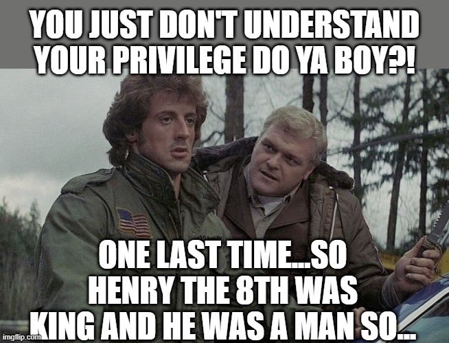 First Blood | YOU JUST DON'T UNDERSTAND YOUR PRIVILEGE DO YA BOY?! ONE LAST TIME...SO HENRY THE 8TH WAS KING AND HE WAS A MAN SO... | image tagged in first blood | made w/ Imgflip meme maker