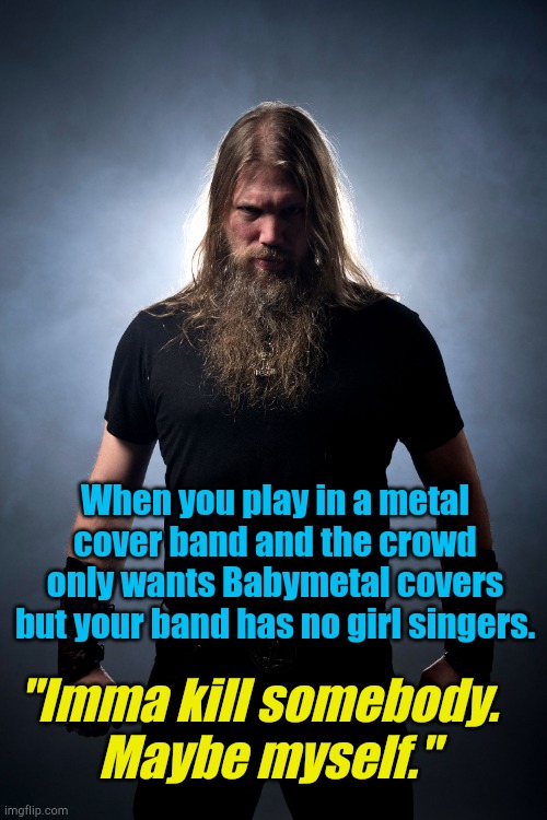 Overly manly metal musician | When you play in a metal cover band and the crowd only wants Babymetal covers but your band has no girl singers. "Imma kill somebody.  
Maybe myself." | image tagged in overly manly metal musician | made w/ Imgflip meme maker