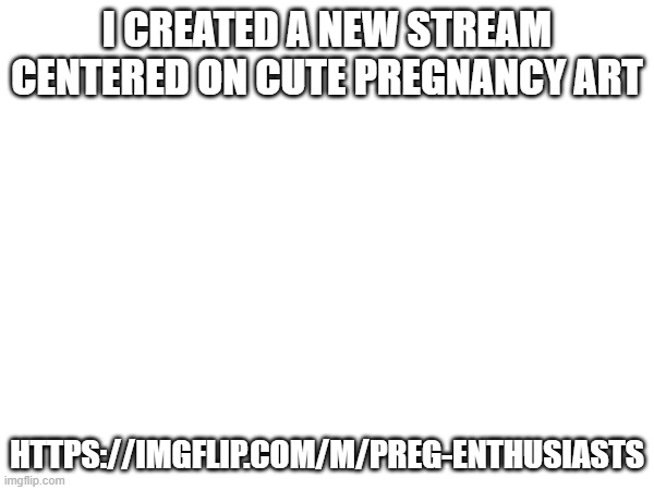 I CREATED A NEW STREAM CENTERED ON CUTE PREGNANCY ART; HTTPS://IMGFLIP.COM/M/PREG-ENTHUSIASTS | image tagged in advertisement | made w/ Imgflip meme maker