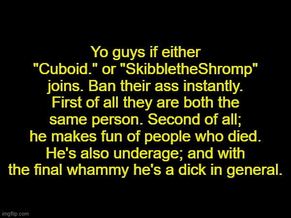 (Mod note: got it) | Yo guys if either "Cuboid." or "SkibbletheShromp" joins. Ban their ass instantly. First of all they are both the same person. Second of all; he makes fun of people who died. He's also underage; and with the final whammy he's a dick in general. | made w/ Imgflip meme maker