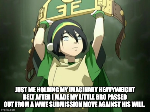 toph the champion | JUST ME HOLDING MY IMAGINARY HEAVYWEIGHT BELT AFTER I MADE MY LITTLE BRO PASSED OUT FROM A WWE SUBMISSION MOVE AGAINST HIS WILL. | image tagged in avatar the last airbender | made w/ Imgflip meme maker