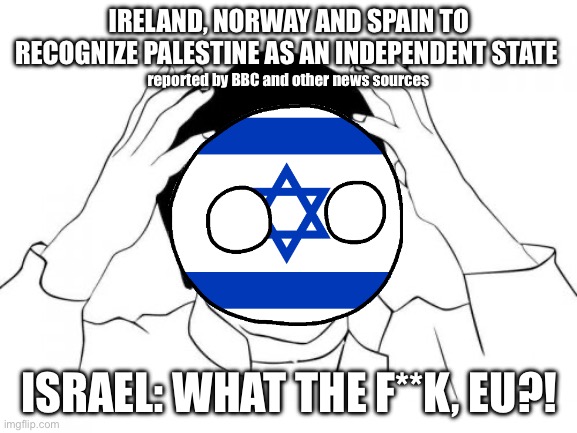 Israel reacting to this situation as usual (forgive me, guys) | IRELAND, NORWAY AND SPAIN TO RECOGNIZE PALESTINE AS AN INDEPENDENT STATE; reported by BBC and other news sources; ISRAEL: WHAT THE F**K, EU?! | image tagged in memes,jackie chan wtf,israel,palestine,gaza,free palestine | made w/ Imgflip meme maker