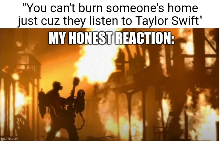 Taylor Swift bad | "You can't burn someone's home just cuz they listen to Taylor Swift"; MY HONEST REACTION: | image tagged in taylor swift,memes,funny,relatable,tf2 | made w/ Imgflip meme maker
