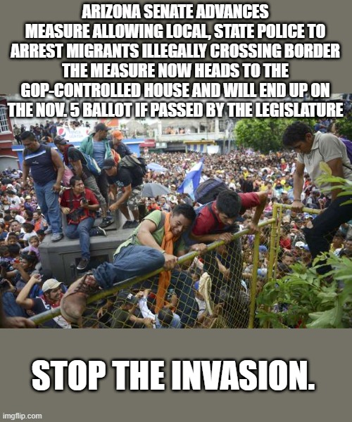ARIZONA SENATE ADVANCES MEASURE ALLOWING LOCAL, STATE POLICE TO ARREST MIGRANTS ILLEGALLY CROSSING BORDER
THE MEASURE NOW HEADS TO THE GOP-CONTROLLED HOUSE AND WILL END UP ON THE NOV. 5 BALLOT IF PASSED BY THE LEGISLATURE; STOP THE INVASION. | made w/ Imgflip meme maker