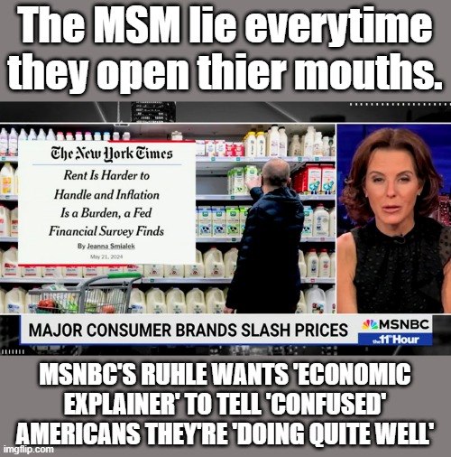 BRAINWASHING, pay no attention to thier lies.Its your fault your just confused | The MSM lie everytime they open thier mouths. MSNBC'S RUHLE WANTS 'ECONOMIC EXPLAINER' TO TELL 'CONFUSED' AMERICANS THEY'RE 'DOING QUITE WELL' | image tagged in democrats,nwo,liars,destroy,enemies | made w/ Imgflip meme maker