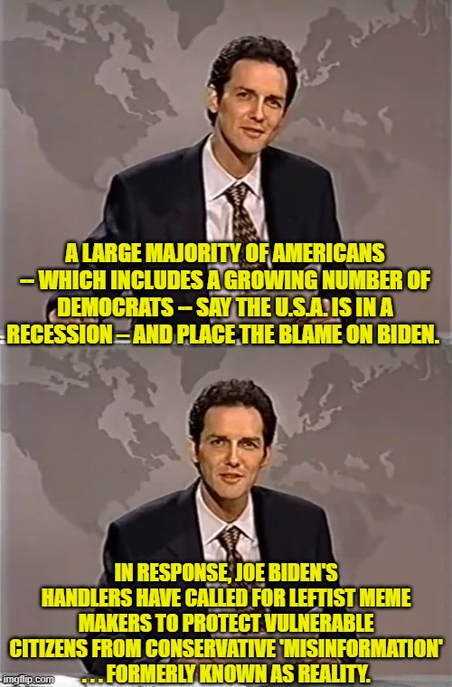 Plus there is a vigorous leftist recruitment drive among the dead to vote Dem and vote often. | A LARGE MAJORITY OF AMERICANS -- WHICH INCLUDES A GROWING NUMBER OF DEMOCRATS -- SAY THE U.S.A. IS IN A RECESSION – AND PLACE THE BLAME ON BIDEN. IN RESPONSE, JOE BIDEN'S HANDLERS HAVE CALLED FOR LEFTIST MEME MAKERS TO PROTECT VULNERABLE CITIZENS FROM CONSERVATIVE 'MISINFORMATION' . . . FORMERLY KNOWN AS REALITY. | image tagged in weekend update with norm | made w/ Imgflip meme maker