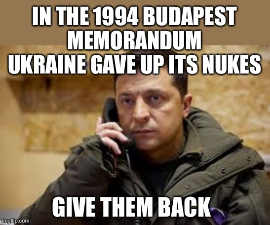 In 1994, Russia agreed to respect Ukraine’s borders and sovereignty in exchange for Ukraine’s nukes. | IN THE 1994 BUDAPEST MEMORANDUM UKRAINE GAVE UP ITS NUKES; GIVE THEM BACK | image tagged in volodymyr zelenskyy,budapest memorandum,nukes,russia,borders,sovereignty | made w/ Imgflip meme maker