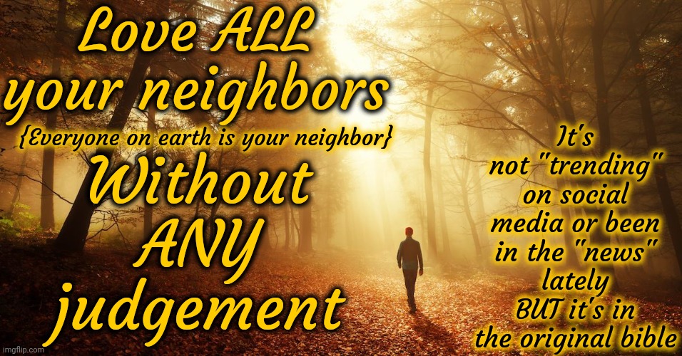 There Are People Desperately Looking For Your Help.  STOP JUDGING THEM And HELP.  You Preach It.  Now DO IT | Love ALL
your neighbors; It's not "trending" on social media or been in the "news" lately BUT it's in the original bible; Without ANY judgement; {Everyone on earth is your neighbor} | image tagged in preaching to the mob,preach,can i get an amen,be kind,pay it forward,memes | made w/ Imgflip meme maker