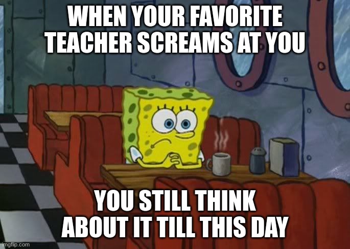 When your favorite teacher screams at you.. | WHEN YOUR FAVORITE TEACHER SCREAMS AT YOU; YOU STILL THINK ABOUT IT TILL THIS DAY | image tagged in sad spongebob | made w/ Imgflip meme maker