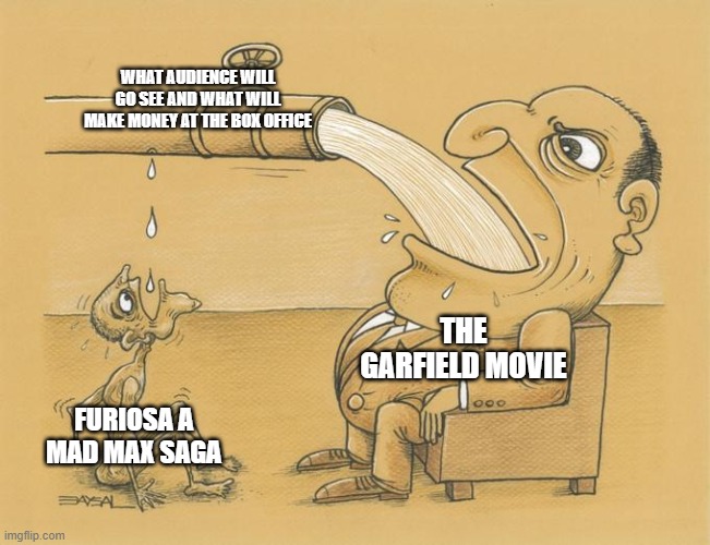 garfield equals success while furiosa equals failure | WHAT AUDIENCE WILL GO SEE AND WHAT WILL MAKE MONEY AT THE BOX OFFICE; THE GARFIELD MOVIE; FURIOSA A MAD MAX SAGA | image tagged in greedy pipe man,prediction,garfield | made w/ Imgflip meme maker