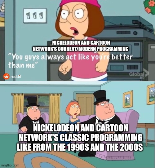 You Guys always act like you're better than me | NICKELODEON AND CARTOON NETWORK'S CURRENT/MODERN PROGRAMMING; NICKELODEON AND CARTOON NETWORK'S CLASSIC PROGRAMMING LIKE FROM THE 1990S AND THE 2000S | image tagged in you guys always act like you're better than me | made w/ Imgflip meme maker