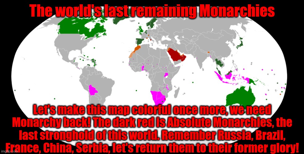 Reject Democracy, return to Monarchy! | The world's last remaining Monarchies; Let's make this map colorful once more, we need Monarchy back! The dark red is Absolute Monarchies, the last stronghold of this world. Remember Russia, Brazil, France, China, Serbia, let's return them to their former glory! | image tagged in world monarchies,monarchy | made w/ Imgflip meme maker