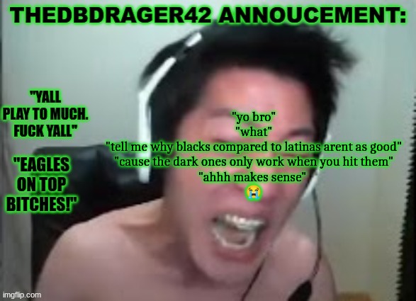 thedbdrager42s annoucement template | "yo bro"
"what"
"tell me why blacks compared to latinas arent as good"
"cause the dark ones only work when you hit them"
"ahhh makes sense" 
😭 | image tagged in thedbdrager42s annoucement template | made w/ Imgflip meme maker