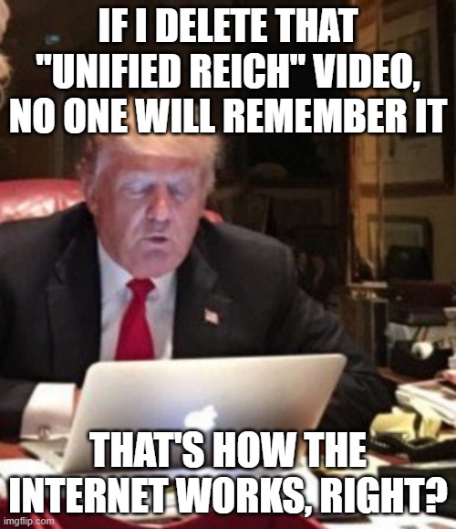 Trump Computer | IF I DELETE THAT "UNIFIED REICH" VIDEO, NO ONE WILL REMEMBER IT; THAT'S HOW THE INTERNET WORKS, RIGHT? | image tagged in trump computer | made w/ Imgflip meme maker