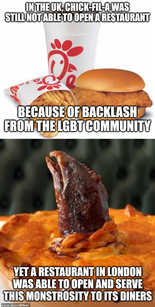 In the UK they hate Chick-Fil-A for being "homophobic" yet were perfectly OK with a gross chicken head pie | IN THE UK, CHICK-FIL-A WAS STILL NOT ABLE TO OPEN A RESTAURANT; BECAUSE OF BACKLASH FROM THE LGBT COMMUNITY; YET A RESTAURANT IN LONDON WAS ABLE TO OPEN AND SERVE THIS MONSTROSITY TO ITS DINERS | image tagged in chick-fil-a,britain,uk,food memes,restaurants,gross | made w/ Imgflip meme maker