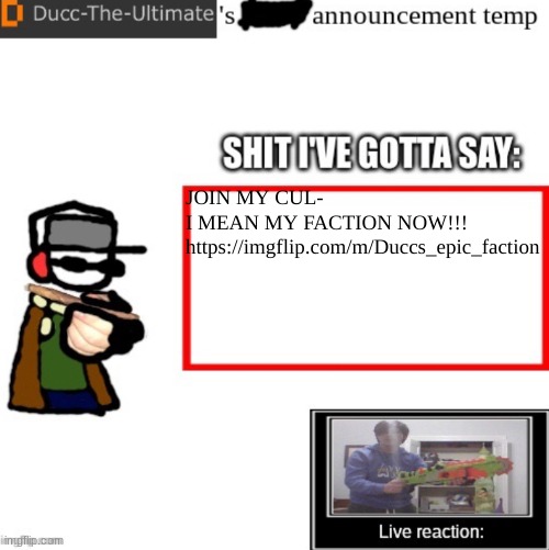 https://imgflip.com/m/Duccs_epic_faction | JOIN MY CUL-
I MEAN MY FACTION NOW!!!
https://imgflip.com/m/Duccs_epic_faction | image tagged in ducc-the-ultimate s announcement temp | made w/ Imgflip meme maker