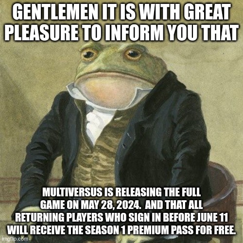 who's excited? | GENTLEMEN IT IS WITH GREAT PLEASURE TO INFORM YOU THAT; MULTIVERSUS IS RELEASING THE FULL GAME ON MAY 28, 2024.  AND THAT ALL RETURNING PLAYERS WHO SIGN IN BEFORE JUNE 11 WILL RECEIVE THE SEASON 1 PREMIUM PASS FOR FREE. | image tagged in gentlemen it is with great pleasure to inform you that | made w/ Imgflip meme maker