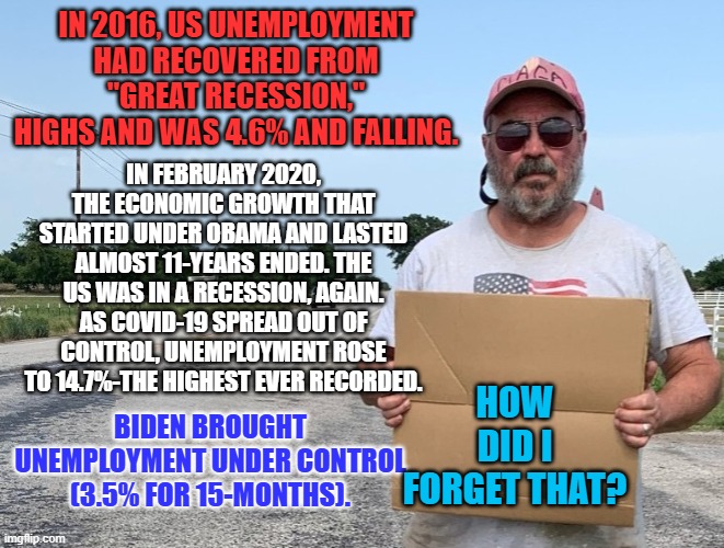 Employed people spend money, driving inflation in our "supply and demand" capitalist economy. | IN 2016, US UNEMPLOYMENT HAD RECOVERED FROM "GREAT RECESSION," HIGHS AND WAS 4.6% AND FALLING. IN FEBRUARY 2020, THE ECONOMIC GROWTH THAT STARTED UNDER OBAMA AND LASTED ALMOST 11-YEARS ENDED. THE US WAS IN A RECESSION, AGAIN. AS COVID-19 SPREAD OUT OF CONTROL, UNEMPLOYMENT ROSE TO 14.7%-THE HIGHEST EVER RECORDED. HOW DID I FORGET THAT? BIDEN BROUGHT UNEMPLOYMENT UNDER CONTROL (3.5% FOR 15-MONTHS). | image tagged in maga homeless | made w/ Imgflip meme maker