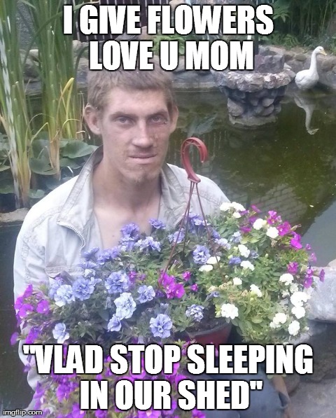I GIVE FLOWERS LOVE U MOM "VLAD STOP SLEEPING IN OUR SHED" | made w/ Imgflip meme maker