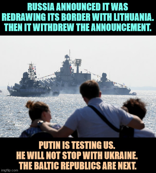 And how would we react if Mexico decreed that they were redrawing our border? | RUSSIA ANNOUNCED IT WAS REDRAWING ITS BORDER WITH LITHUANIA. THEN IT WITHDREW THE ANNOUNCEMENT. PUTIN IS TESTING US. 
HE WILL NOT STOP WITH UKRAINE. 
THE BALTIC REPUBLICS ARE NEXT. | image tagged in putin,russia,border,lithuania,nato | made w/ Imgflip meme maker