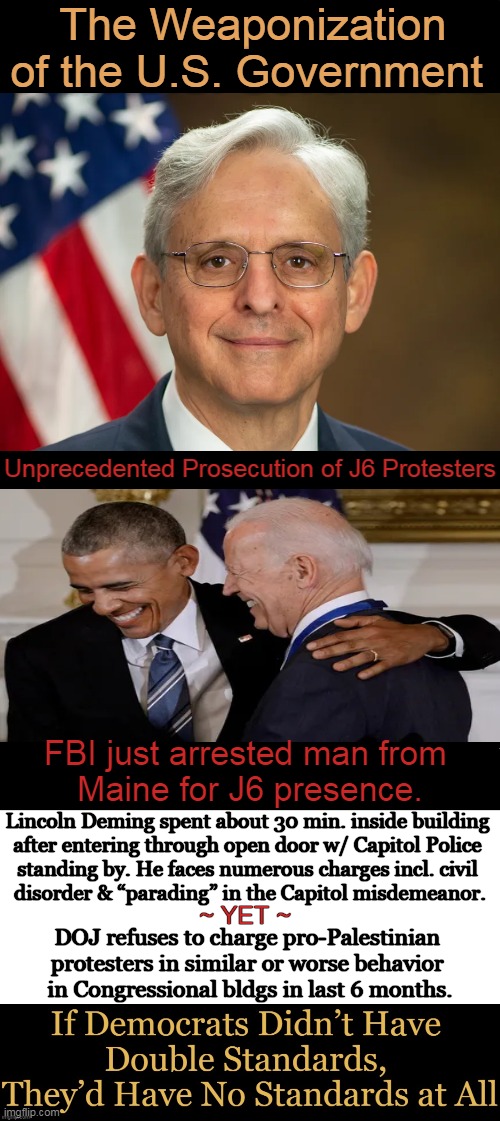 DOJ bragged, “More than 1,424 individuals have been charged in nearly all 50 states for crimes related" to J6 | The Weaponization of the U.S. Government; Unprecedented Prosecution of J6 Protesters; FBI just arrested man from 
Maine for J6 presence. Lincoln Deming spent about 30 min. inside building 

after entering through open door w/ Capitol Police 

standing by. He faces numerous charges incl. civil 

disorder & “parading” in the Capitol misdemeanor. ~ YET ~; DOJ refuses to charge pro-Palestinian 
protesters in similar or worse behavior 
in Congressional bldgs in last 6 months. | image tagged in politics,doj,obama biden,democrats,january 6,injustice | made w/ Imgflip meme maker