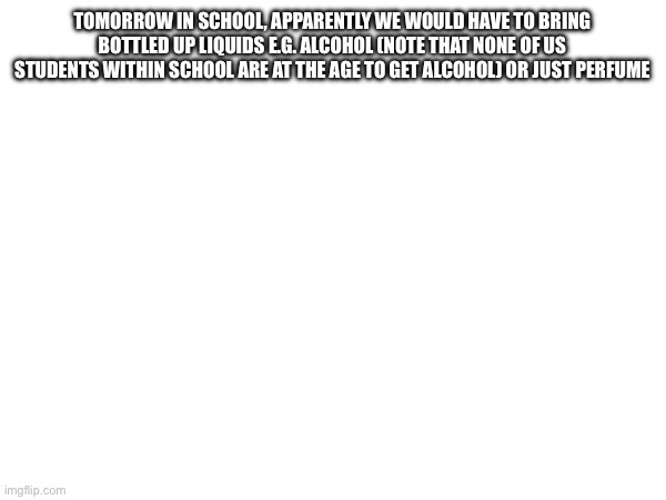 TOMORROW IN SCHOOL, APPARENTLY WE WOULD HAVE TO BRING BOTTLED UP LIQUIDS E.G. ALCOHOL (NOTE THAT NONE OF US STUDENTS WITHIN SCHOOL ARE AT THE AGE TO GET ALCOHOL) OR JUST PERFUME | made w/ Imgflip meme maker