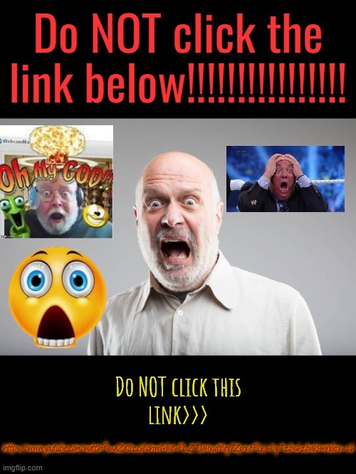 Don't do it >https://www.youtube.com/watch?v=aZXOzGE0hw8&list=PLZ7JaHxutBej7ZpxePGJ-EyTzbs6zbakH&index=26 | https://www.youtube.com/watch?v=aZXOzGE0hw8&list=PLZ7JaHxutBej7ZpxePGJ-EyTzbs6zbakH&index=26 | image tagged in do not click the link | made w/ Imgflip meme maker