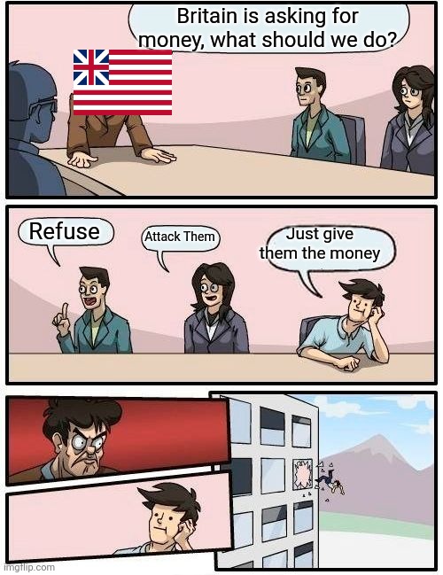 Boardroom Meeting Suggestion | Britain is asking for money, what should we do? Refuse; Just give them the money; Attack Them | image tagged in memes,boardroom meeting suggestion | made w/ Imgflip meme maker
