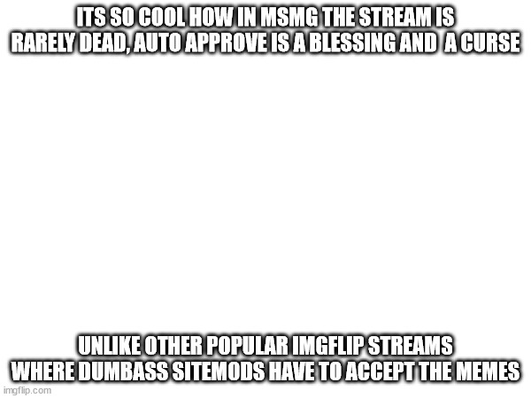 ITS SO COOL HOW IN MSMG THE STREAM IS RARELY DEAD, AUTO APPROVE IS A BLESSING AND  A CURSE; UNLIKE OTHER POPULAR IMGFLIP STREAMS WHERE DUMBASS SITEMODS HAVE TO ACCEPT THE MEMES | made w/ Imgflip meme maker