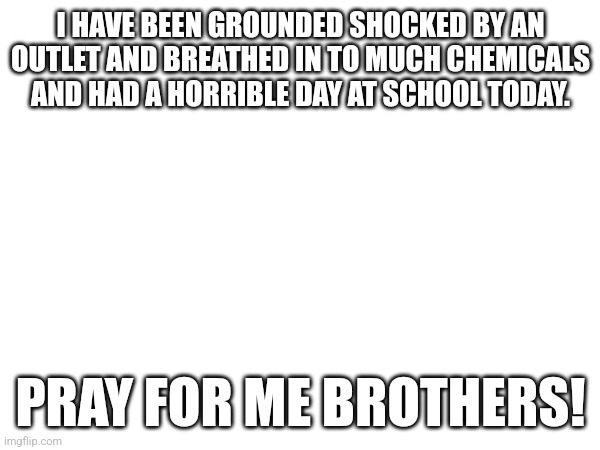 Pl help mwe | I HAVE BEEN GROUNDED SHOCKED BY AN OUTLET AND BREATHED IN TO MUCH CHEMICALS AND HAD A HORRIBLE DAY AT SCHOOL TODAY. PRAY FOR ME BROTHERS! | image tagged in skull | made w/ Imgflip meme maker