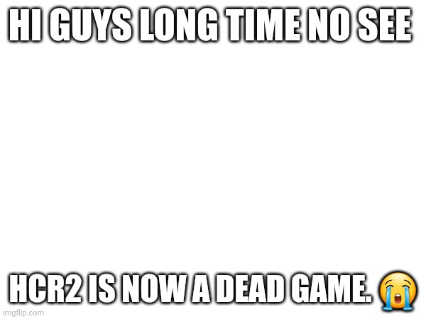 Hi peoples | HI GUYS LONG TIME NO SEE; HCR2 IS NOW A DEAD GAME. 😭 | image tagged in gaming | made w/ Imgflip meme maker