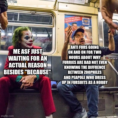 happened to me yesterday and now hes a furry | ANTI FURS GOING ON AND ON FOR TWO HOURS ABOUT WHY FURRIES ARE BAD NOT EVEN KNOWING THE DIFFRENCE BETWEEN ZOOPHILES AND PEAPOLE WHO DRESS UP IN FURSUITS AS A HOBBY; ME ASF JUST WAITING FOR AN ACTUAL REASON BESIDES "BECAUSE" | image tagged in joker in the subway | made w/ Imgflip meme maker