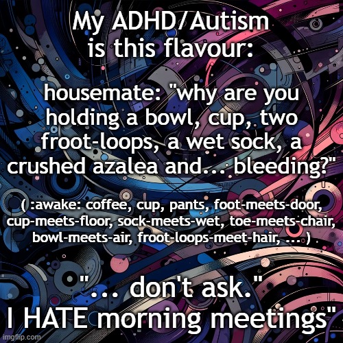 my adhd and autism is this flavour | My ADHD/Autism
is this flavour:; housemate: "why are you holding a bowl, cup, two froot-loops, a wet sock, a crushed azalea and... bleeding?"; ( :awake: coffee, cup, pants, foot-meets-door, cup-meets-floor, sock-meets-wet, toe-meets-chair, bowl-meets-air, froot-loops-meet-hair, ... ); "... don't ask."
I HATE morning meetings" | image tagged in adhd,autism,chaos | made w/ Imgflip meme maker