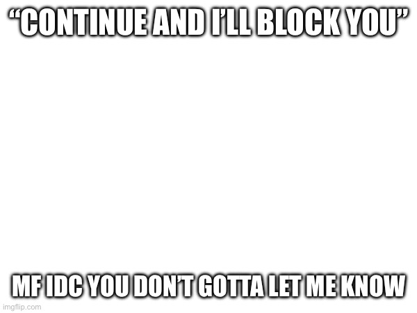 “CONTINUE AND I’LL BLOCK YOU”; MF IDC YOU DON’T GOTTA LET ME KNOW | made w/ Imgflip meme maker