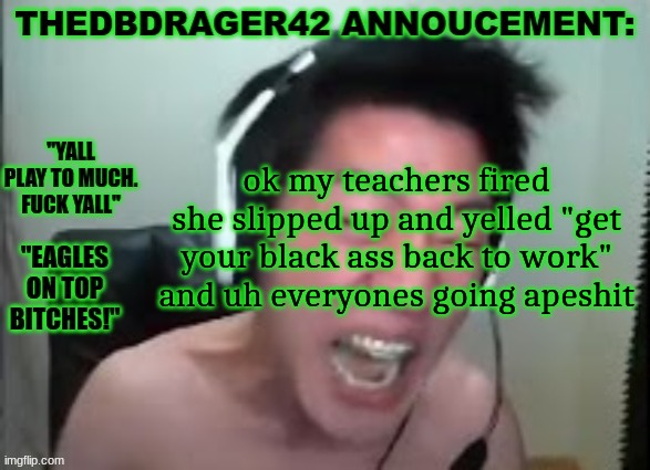 thedbdrager42s annoucement template | ok my teachers fired she slipped up and yelled "get your black ass back to work" and uh everyones going apeshit | image tagged in thedbdrager42s annoucement template | made w/ Imgflip meme maker