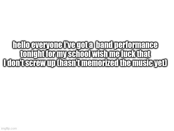 I am worried because I have pretty loud percussion parts | hello everyone I've got a  band performance tonight for my school wish me luck that I don't screw up (hasn't memorized the music yet) | made w/ Imgflip meme maker