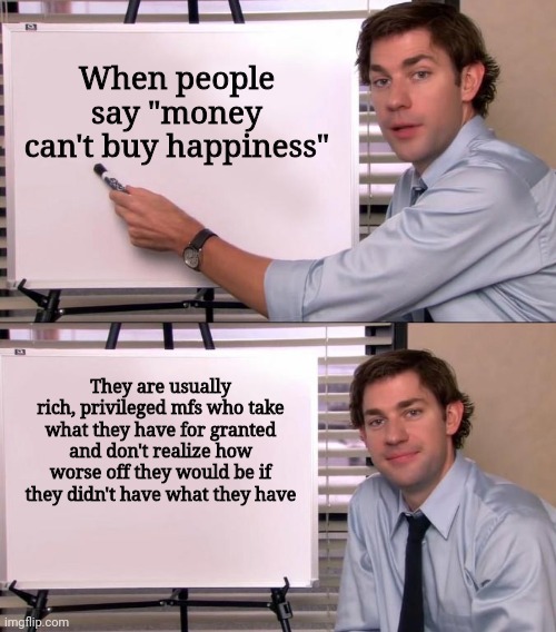 The people who think money can't buy happiness are usually the rich and privileged | When people say "money can't buy happiness"; They are usually rich, privileged mfs who take what they have for granted and don't realize how worse off they would be if they didn't have what they have | image tagged in jim halpert explains,money,wealth,rich people,privilege | made w/ Imgflip meme maker