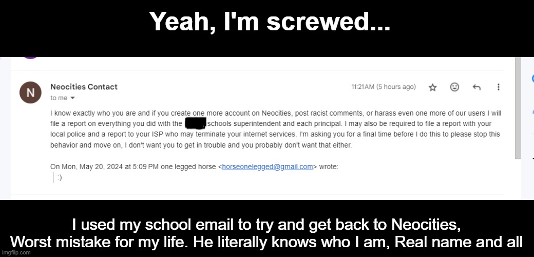 I'm probably going to got arrested soon and my School in New England will ruin me. | Yeah, I'm screwed... I used my school email to try and get back to Neocities, Worst mistake for my life. He literally knows who I am, Real name and all | image tagged in scared,neocities,email,gmail | made w/ Imgflip meme maker