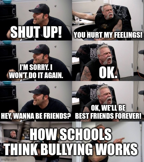 this isn't exactly a perfect meme template match | SHUT UP! YOU HURT MY FEELINGS! I'M SORRY. I WON'T DO IT AGAIN. OK. HEY, WANNA BE FRIENDS? OK, WE'LL BE BEST FRIENDS FOREVER! HOW SCHOOLS THINK BULLYING WORKS | image tagged in american chopper extended | made w/ Imgflip meme maker