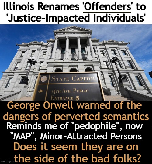 For the liberal elites, words are whatever they say they are! | Illinois Renames 'Offenders' to 
'Justice-Impacted Individuals'; George Orwell warned of the 
dangers of perverted semantics; Reminds me of "pedophile", now 
"MAP", Minor-Attracted Persons; Does it seem they are on 
the side of the bad folks? | image tagged in offenders,pedophiles,illinois,george orwell,political humor,justice | made w/ Imgflip meme maker