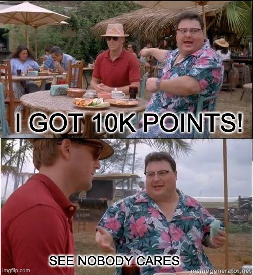 this is me | I GOT 10K POINTS! SEE NOBODY CARES | image tagged in see no one cares,reality | made w/ Imgflip meme maker